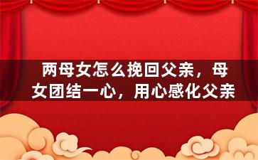 两母女怎么挽回父亲，母女团结一心，用心感化父亲