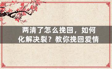 两清了怎么挽回，如何化解决裂？教你挽回爱情