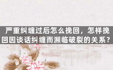 严重纠缠过后怎么挽回，怎样挽回因谈话纠缠而濒临破裂的关系？
