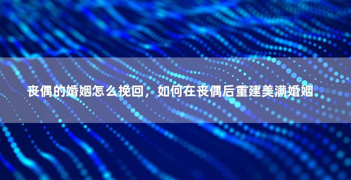 丧偶的婚姻怎么挽回，如何在丧偶后重建美满婚姻