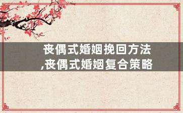 丧偶式婚姻挽回方法,丧偶式婚姻复合策略