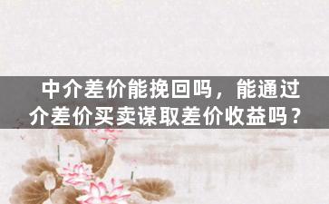 中介差价能挽回吗，能通过介差价买卖谋取差价收益吗？