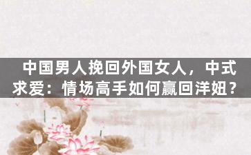 中国男人挽回外国女人，中式求爱：情场高手如何赢回洋妞？
