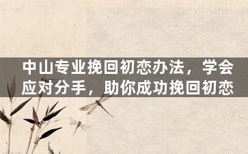 中山专业挽回初恋办法，学会应对分手，助你成功挽回初恋