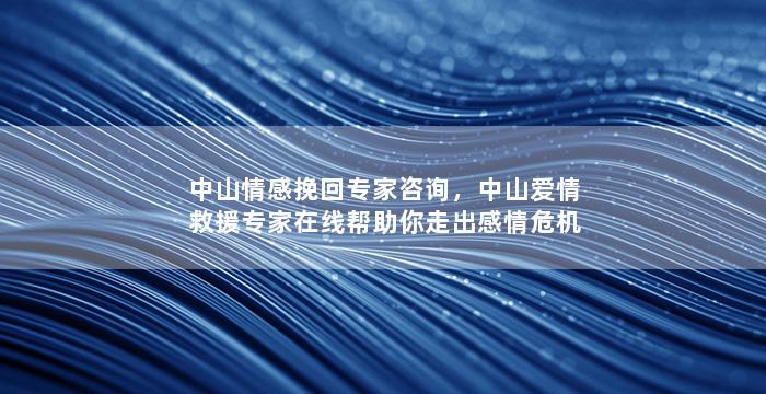 中山情感挽回专家咨询，中山爱情救援专家在线帮助你走出感情危机