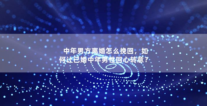中年男方离婚怎么挽回，如何让已婚中年男性回心转意？