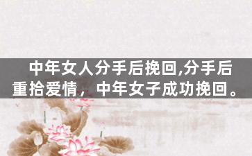 中年女人分手后挽回,分手后重拾爱情，中年女子成功挽回。