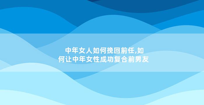 中年女人如何挽回前任,如何让中年女性成功复合前男友