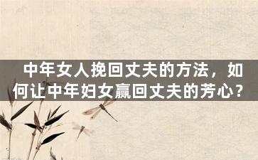 中年女人挽回丈夫的方法，如何让中年妇女赢回丈夫的芳心？