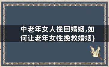 中老年女人挽回婚姻,如何让老年女性挽救婚姻)
