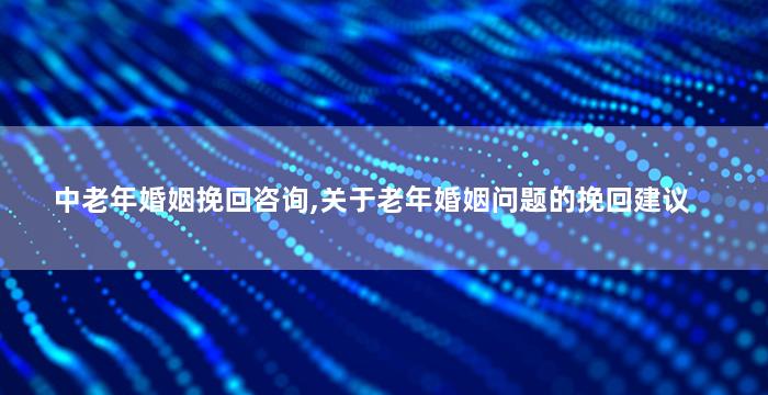 中老年婚姻挽回咨询,关于老年婚姻问题的挽回建议