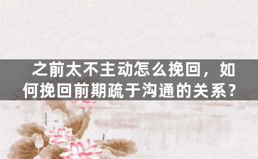 之前太不主动怎么挽回，如何挽回前期疏于沟通的关系？