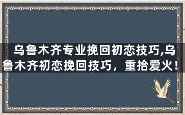 乌鲁木齐专业挽回初恋技巧,乌鲁木齐初恋挽回技巧，重拾爱火！