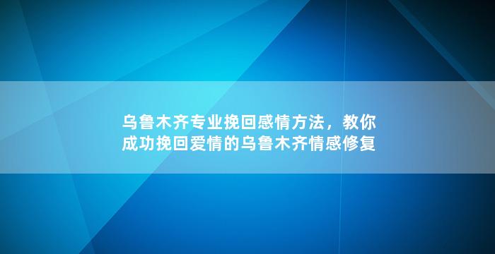 乌鲁木齐专业挽回感情方法，教你成功挽回爱情的乌鲁木齐情感修复技巧