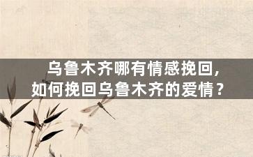 乌鲁木齐哪有情感挽回,如何挽回乌鲁木齐的爱情？