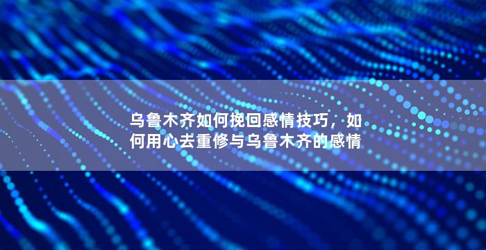 乌鲁木齐如何挽回感情技巧，如何用心去重修与乌鲁木齐的感情