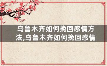 乌鲁木齐如何挽回感情方法,乌鲁木齐如何挽回感情
