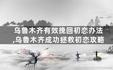 乌鲁木齐有效挽回初恋办法,乌鲁木齐成功拯救初恋攻略