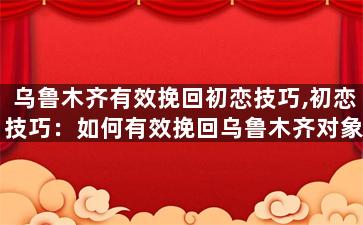 乌鲁木齐有效挽回初恋技巧,初恋技巧：如何有效挽回乌鲁木齐对象