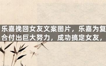 乐嘉挽回女友文案图片，乐嘉为复合付出巨大努力，成功搞定女友，粉丝纷纷送上祝福