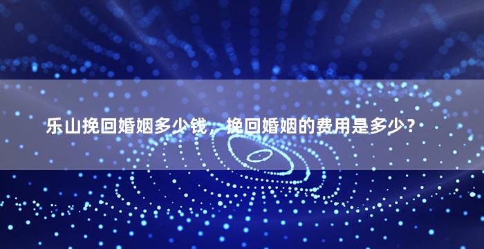乐山挽回婚姻多少钱，挽回婚姻的费用是多少？