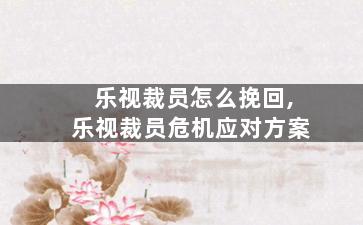 乐视裁员怎么挽回,乐视裁员危机应对方案