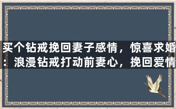买个钻戒挽回妻子感情，惊喜求婚：浪漫钻戒打动前妻心，挽回爱情！
