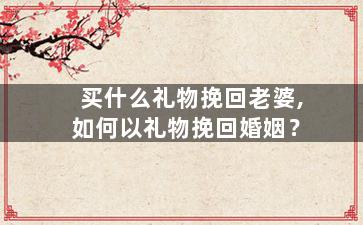 买什么礼物挽回老婆,如何以礼物挽回婚姻？