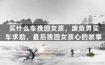 买什么车挽回女孩，废柴男买车求助，最后挽回女孩心的故事