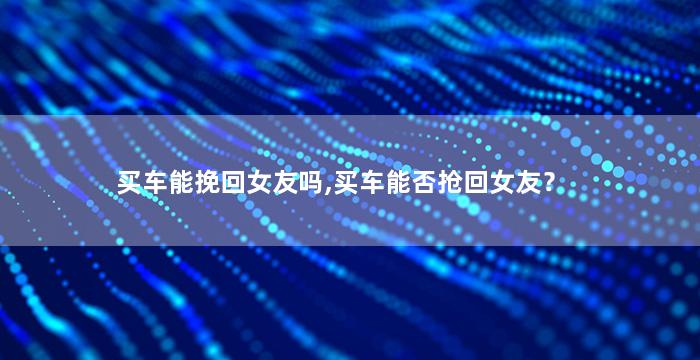 买车能挽回女友吗,买车能否抢回女友？