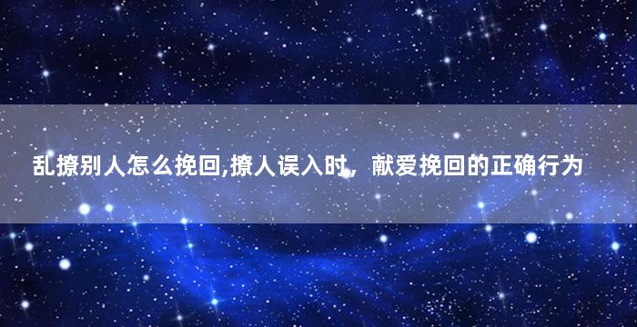 乱撩别人怎么挽回,撩人误入时，献爱挽回的正确行为
