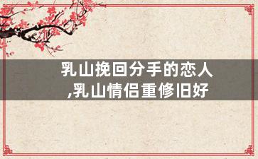 乳山挽回分手的恋人,乳山情侣重修旧好