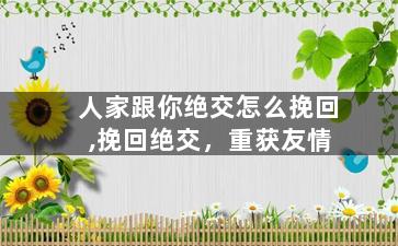 人家跟你绝交怎么挽回,挽回绝交，重获友情