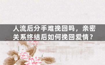 人流后分手难挽回吗，亲密关系终结后如何挽回爱情？