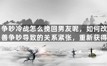争吵冷战怎么挽回男友呢，如何改善争吵导致的关系紧张，重新获得男友的心？