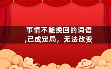 事情不能挽回的词语,已成定局，无法改变