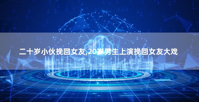 二十岁小伙挽回女友,20岁男生上演挽回女友大戏