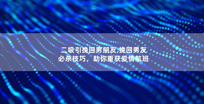 二吸引挽回男朋友,挽回男友必杀技巧，助你重获爱情航班