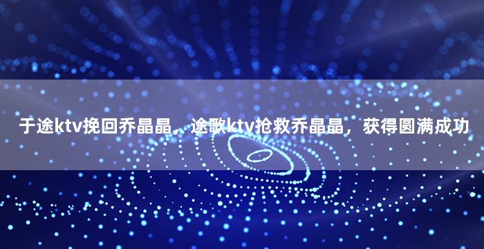 于途ktv挽回乔晶晶，途歌ktv抢救乔晶晶，获得圆满成功