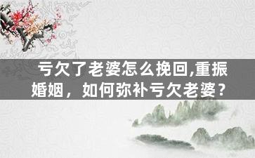 亏欠了老婆怎么挽回,重振婚姻，如何弥补亏欠老婆？