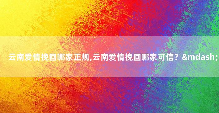 云南爱情挽回哪家正规,云南爱情挽回哪家可信？——重写为：云南正规爱情挽回机构