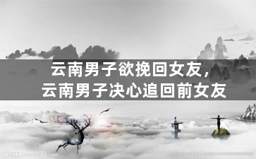 云南男子欲挽回女友，云南男子决心追回前女友