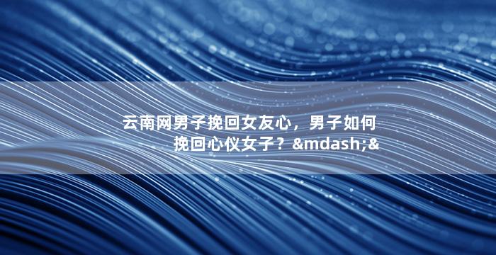 云南网男子挽回女友心，男子如何挽回心仪女子？——情感故事