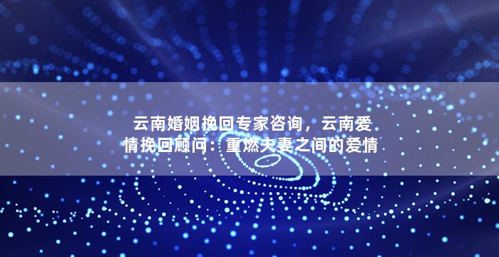 云南婚姻挽回专家咨询，云南爱情挽回顾问：重燃夫妻之间的爱情