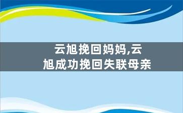 云旭挽回妈妈,云旭成功挽回失联母亲