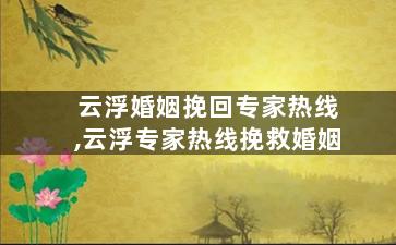 云浮婚姻挽回专家热线,云浮专家热线挽救婚姻