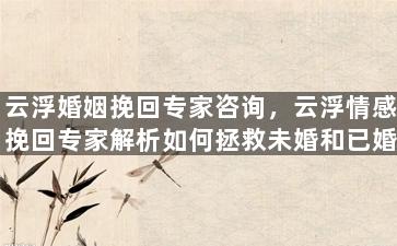 云浮婚姻挽回专家咨询，云浮情感挽回专家解析如何拯救未婚和已婚关系