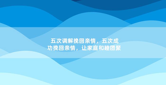 五次调解挽回亲情，五次成功挽回亲情，让家庭和睦团聚