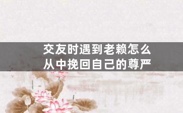 交友时遇到老赖怎么从中挽回自己的尊严（交友时遇到老赖怎么从中挽回自己的尊严呢）