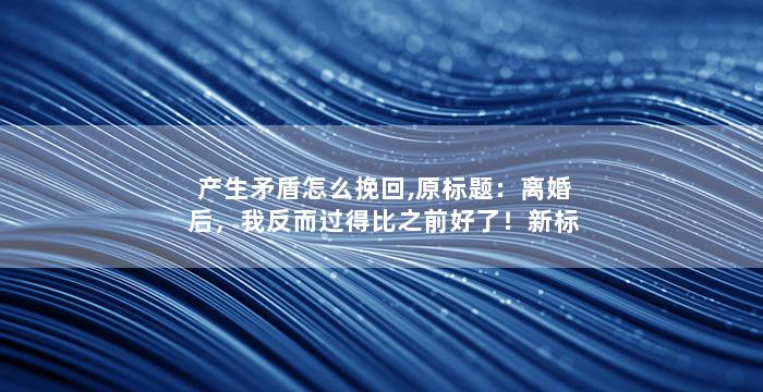 产生矛盾怎么挽回,原标题：离婚后，我反而过得比之前好了！新标题：离婚后，我迎来了新的生活！